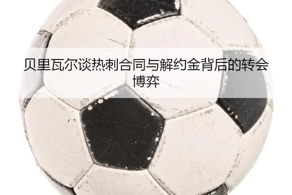 贝里瓦尔谈热刺合同与解约金背后的转会博弈